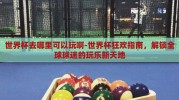 世界杯去哪里可以玩啊-世界杯狂欢指南，解锁全球球迷的玩乐新天地