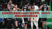 星空体育在线直播nba006-星空体育，NBA006的精彩瞬间与激情直播