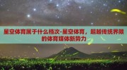 星空体育属于什么档次-星空体育，超越传统界限的体育媒体新势力