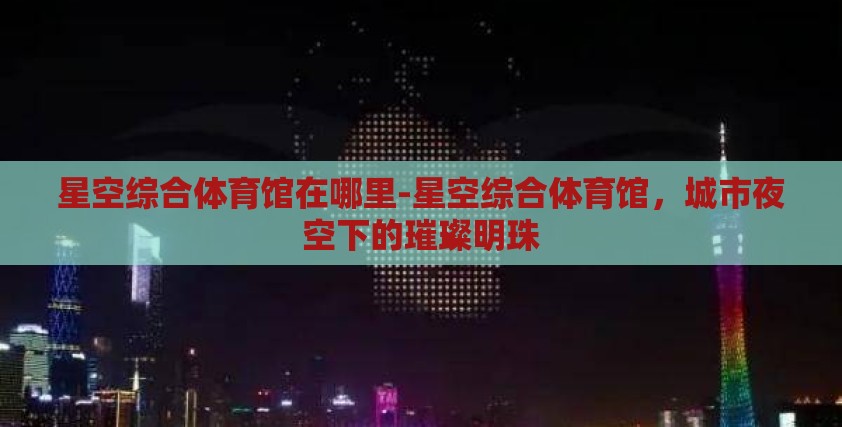 星空综合体育馆在哪里-星空综合体育馆,城市夜空下的璀璨明珠 星空综合体育馆在哪里-星空综合体育馆,城市夜空下的璀璨明珠
