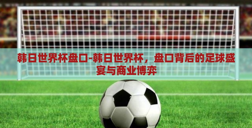 韩日世界杯盘口-韩日世界杯,盘口背后的足球盛宴与商业博弈 韩日世界杯盘口-韩日世界杯,盘口背后的足球盛宴与商业博弈