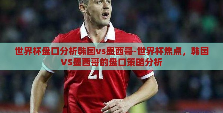 世界杯盘口分析韩国vs墨西哥-世界杯焦点,韩国VS墨西哥的盘口策略分析 世界杯盘口分析韩国vs墨西哥-世界杯焦点,韩国VS墨西哥的盘口策略分析