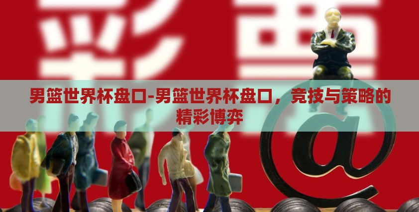男篮世界杯盘口-男篮世界杯盘口,竞技与策略的精彩博弈 男篮世界杯盘口-男篮世界杯盘口,竞技与策略的精彩博弈