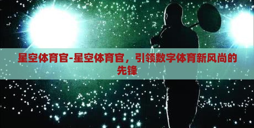 星空体育官-星空体育官,引领数字体育新风尚的先锋 星空体育官-星空体育官,引领数字体育新风尚的先锋