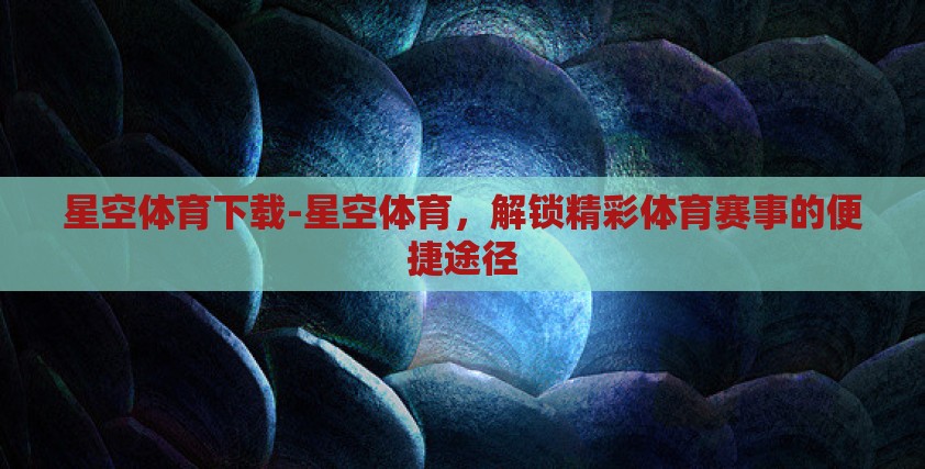 星空体育下载-星空体育，解锁精彩体育赛事的便捷途径
