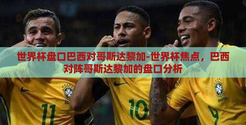 世界杯盘口巴西对哥斯达黎加-世界杯焦点，巴西对阵哥斯达黎加的盘口分析