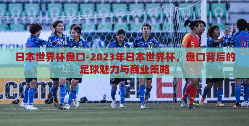 日本世界杯盘口-2023年日本世界杯，盘口背后的足球魅力与商业策略